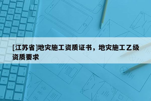 [江苏省]地灾施工资质证书，地灾施工乙级资质要求