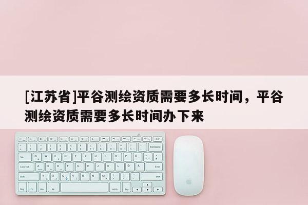 [江苏省]平谷测绘资质需要多长时间，平谷测绘资质需要多长时间办下来