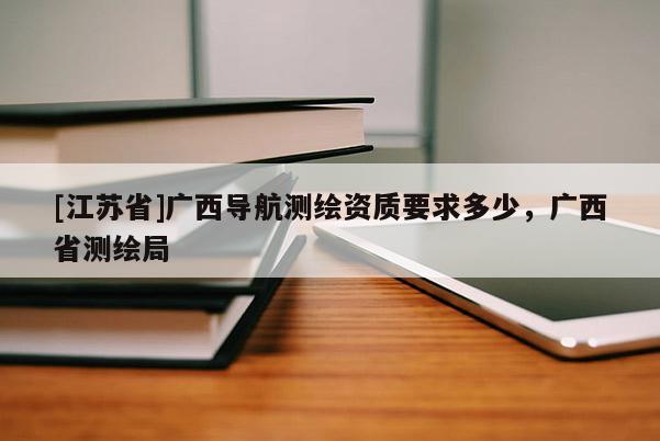 [江苏省]广西导航测绘资质要求多少，广西省测绘局