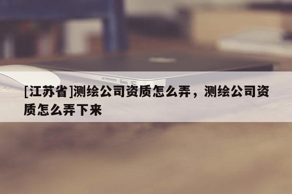 [江苏省]测绘公司资质怎么弄，测绘公司资质怎么弄下来