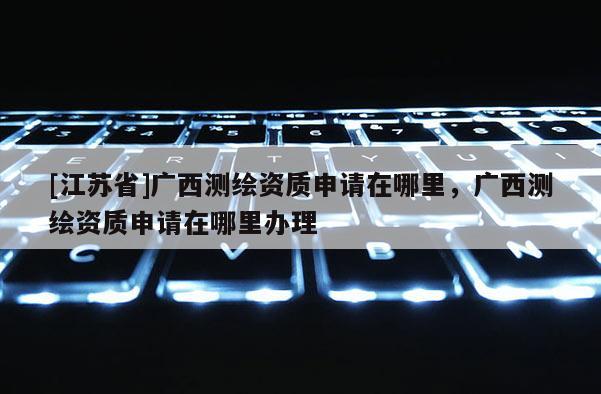 [江苏省]广西测绘资质申请在哪里，广西测绘资质申请在哪里办理