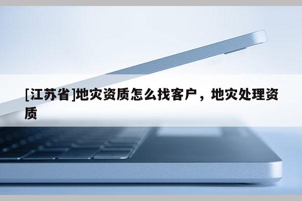 [江苏省]地灾资质怎么找客户，地灾处理资质