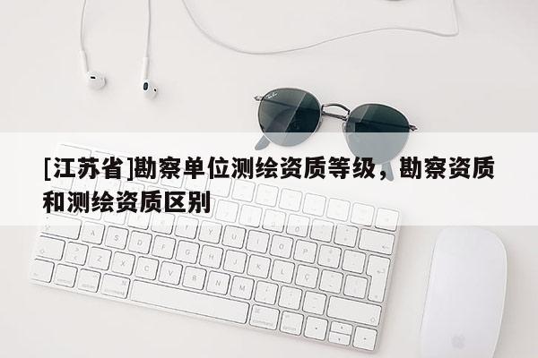 [江苏省]勘察单位测绘资质等级，勘察资质和测绘资质区别