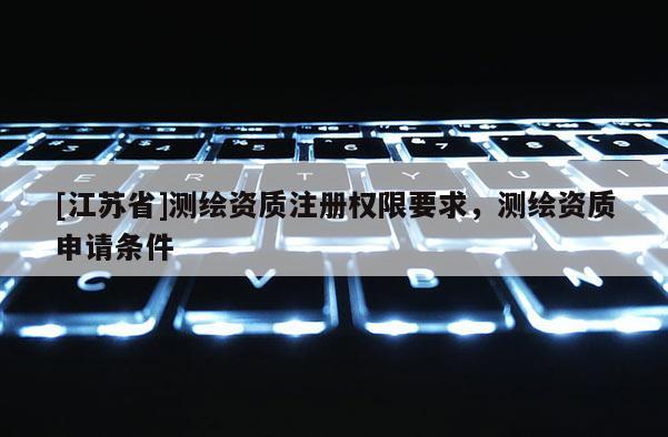 [江苏省]测绘资质注册权限要求，测绘资质申请条件
