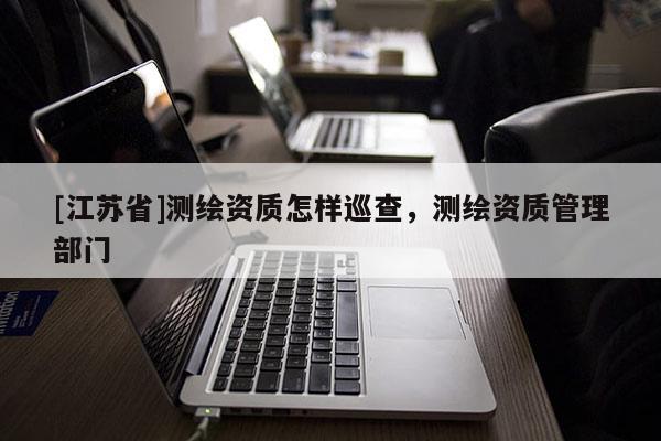 [江苏省]测绘资质怎样巡查，测绘资质管理部门
