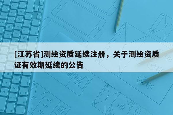 [江苏省]测绘资质延续注册，关于测绘资质证有效期延续的公告