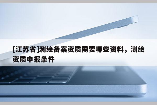 [江苏省]测绘备案资质需要哪些资料，测绘资质申报条件