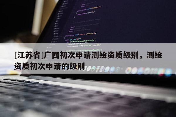 [江苏省]广西初次申请测绘资质级别，测绘资质初次申请的级别