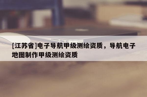 [江苏省]电子导航甲级测绘资质，导航电子地图制作甲级测绘资质