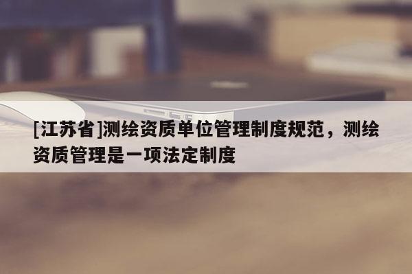 [江苏省]测绘资质单位管理制度规范，测绘资质管理是一项法定制度