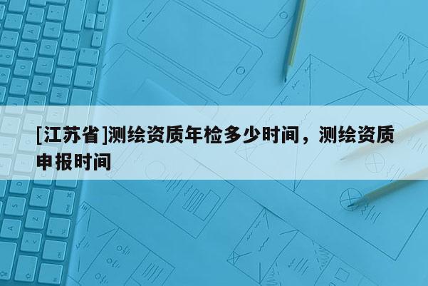 [江苏省]测绘资质年检多少时间，测绘资质申报时间