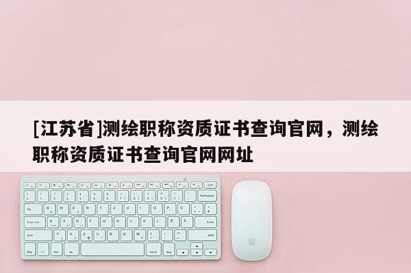 [江苏省]测绘职称资质证书查询官网，测绘职称资质证书查询官网网址