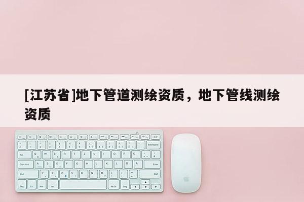 [江苏省]地下管道测绘资质，地下管线测绘资质
