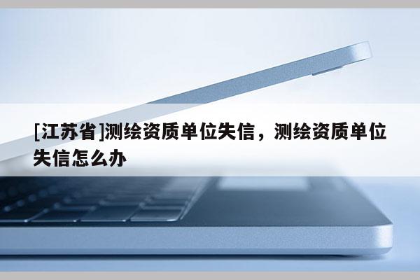 [江苏省]测绘资质单位失信，测绘资质单位失信怎么办