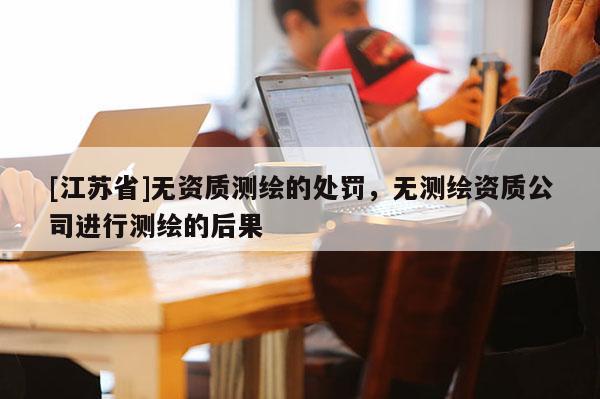 [江苏省]无资质测绘的处罚，无测绘资质公司进行测绘的后果