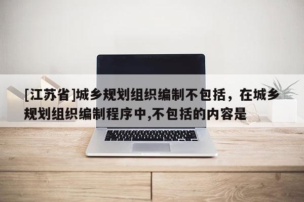 [江苏省]城乡规划组织编制不包括，在城乡规划组织编制程序中,不包括的内容是