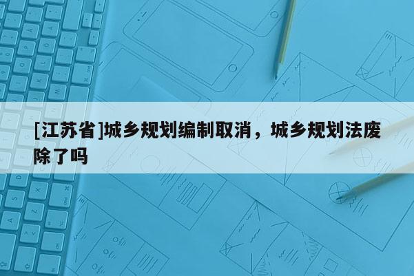 [江苏省]城乡规划编制取消，城乡规划法废除了吗