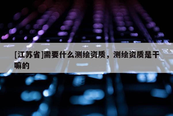 [江苏省]需要什么测绘资质，测绘资质是干嘛的