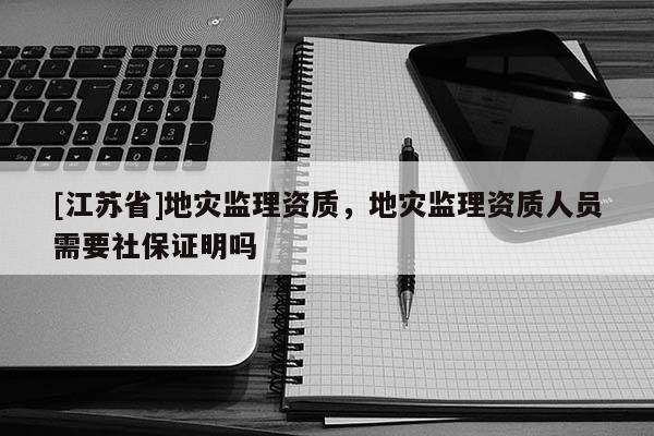 [江苏省]地灾监理资质，地灾监理资质人员需要社保证明吗