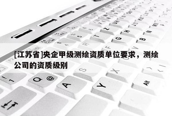[江苏省]央企甲级测绘资质单位要求，测绘公司的资质级别