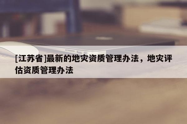 [江苏省]最新的地灾资质管理办法，地灾评估资质管理办法