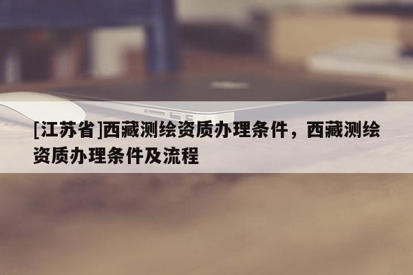 [江苏省]西藏测绘资质办理条件，西藏测绘资质办理条件及流程