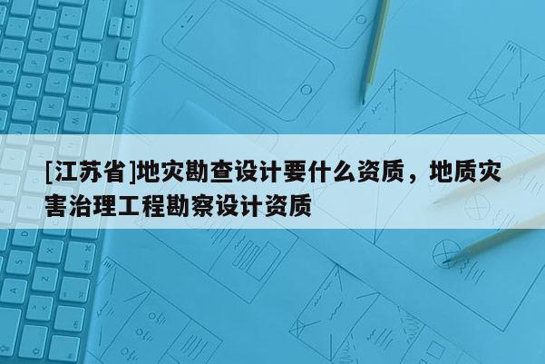 [江苏省]地灾勘查设计要什么资质，地质灾害治理工程勘察设计资质