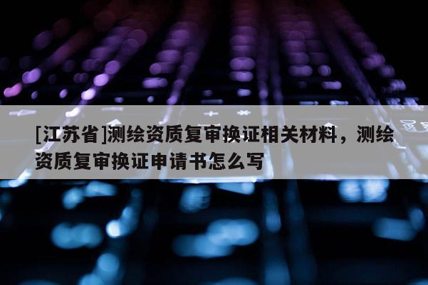 [江苏省]测绘资质复审换证相关材料，测绘资质复审换证申请书怎么写
