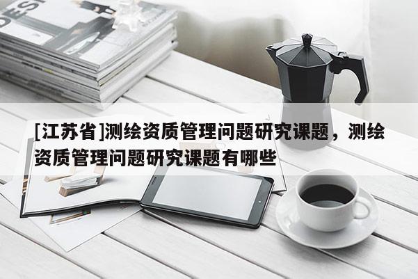 [江苏省]测绘资质管理问题研究课题，测绘资质管理问题研究课题有哪些