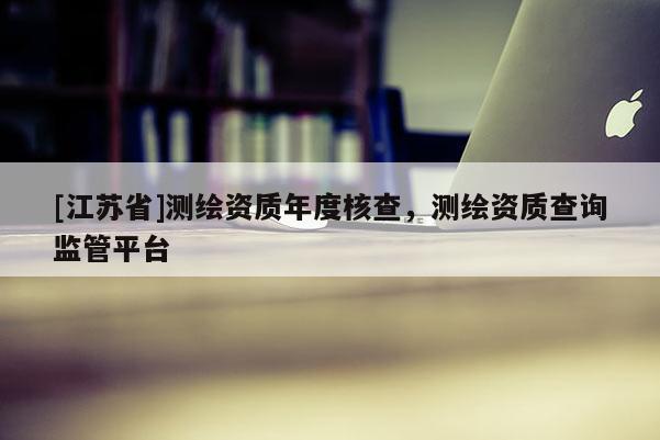 [江苏省]测绘资质年度核查，测绘资质查询监管平台