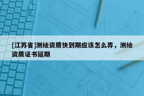 [江苏省]测绘资质快到期应该怎么弄，测绘资质证书延期
