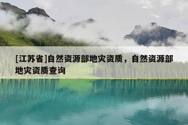 [江苏省]自然资源部地灾资质，自然资源部地灾资质查询