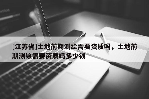 [江苏省]土地前期测绘需要资质吗，土地前期测绘需要资质吗多少钱