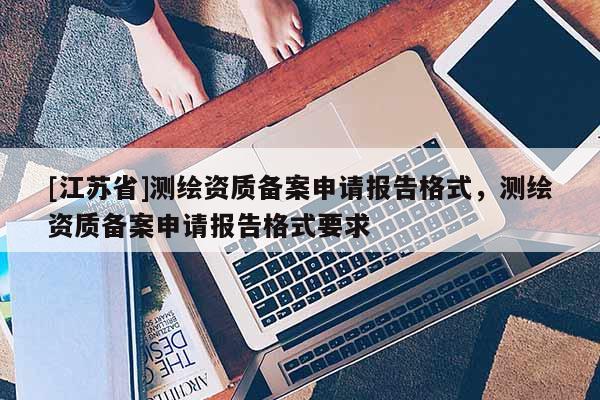 [江苏省]测绘资质备案申请报告格式，测绘资质备案申请报告格式要求