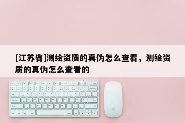 [江苏省]测绘资质的真伪怎么查看，测绘资质的真伪怎么查看的
