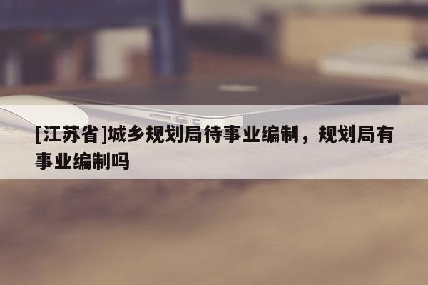 [江苏省]城乡规划局待事业编制，规划局有事业编制吗