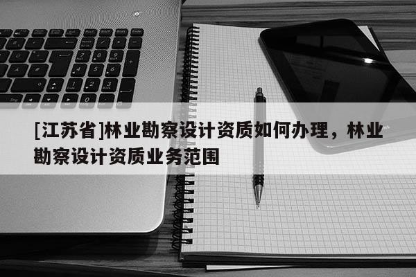 [江苏省]林业勘察设计资质如何办理，林业勘察设计资质业务范围