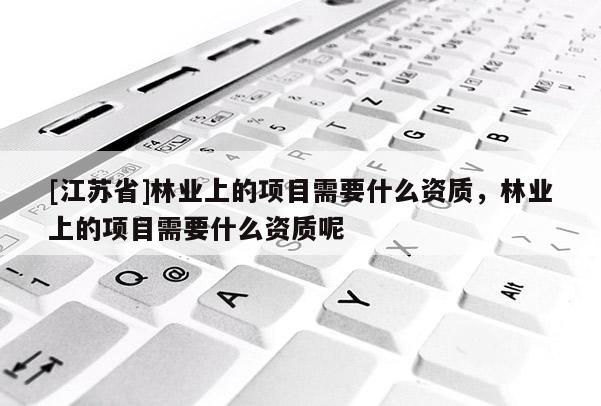 [江苏省]林业上的项目需要什么资质，林业上的项目需要什么资质呢