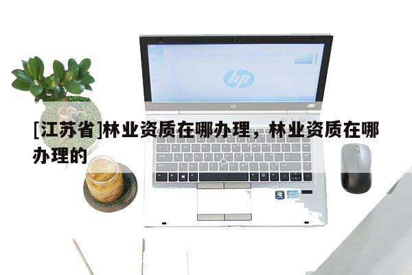 [江苏省]林业资质在哪办理，林业资质在哪办理的