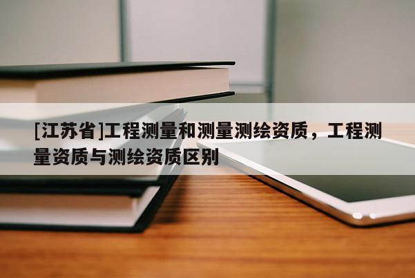 [江苏省]工程测量和测量测绘资质，工程测量资质与测绘资质区别