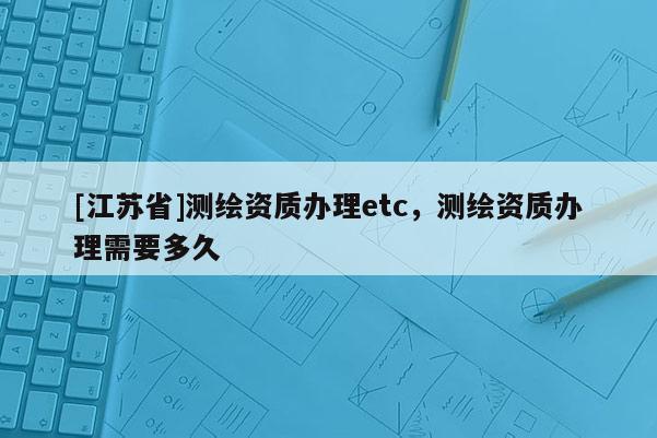 [江苏省]测绘资质办理etc，测绘资质办理需要多久