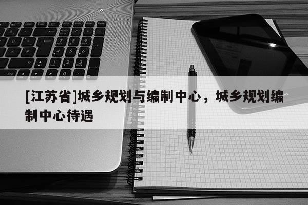 [江苏省]城乡规划与编制中心，城乡规划编制中心待遇