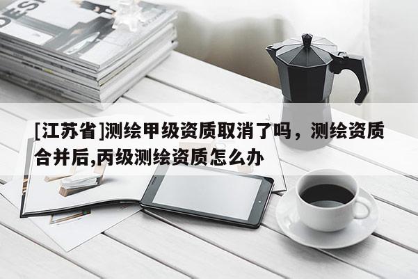 [江苏省]测绘甲级资质取消了吗，测绘资质合并后,丙级测绘资质怎么办