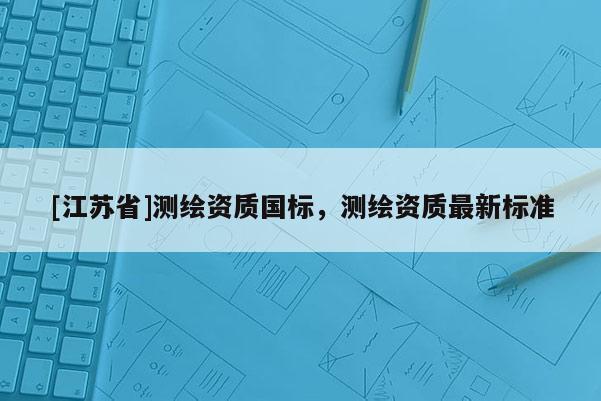 [江苏省]测绘资质国标，测绘资质最新标准