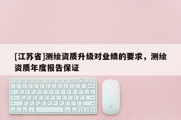[江苏省]测绘资质升级对业绩的要求，测绘资质年度报告保证