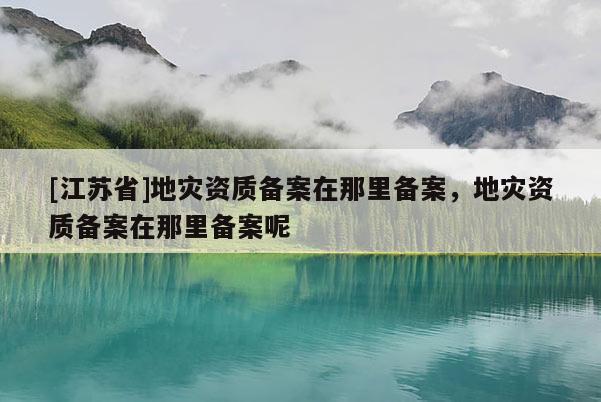 [江苏省]地灾资质备案在那里备案，地灾资质备案在那里备案呢