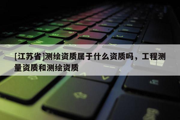 [江苏省]测绘资质属于什么资质吗，工程测量资质和测绘资质