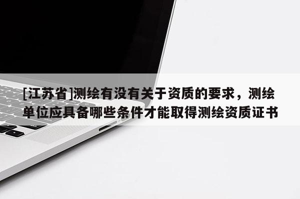[江苏省]测绘有没有关于资质的要求，测绘单位应具备哪些条件才能取得测绘资质证书