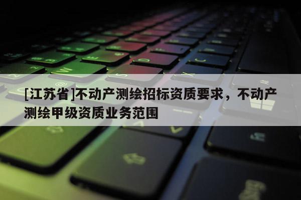 [江苏省]不动产测绘招标资质要求，不动产测绘甲级资质业务范围