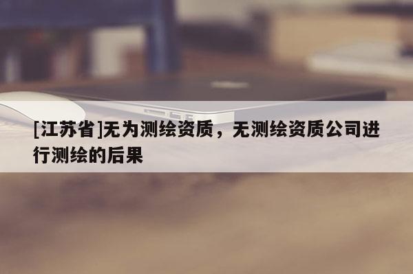 [江苏省]无为测绘资质，无测绘资质公司进行测绘的后果